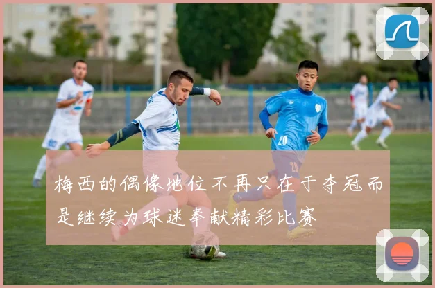 梅西的偶像地位不再只在于夺冠而是继续为球迷奉献精彩比赛