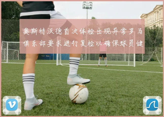 奥斯特沃德首次体检出现异常罗马俱乐部要求进行复检以确保球员健康