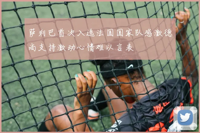 萨利巴首次入选法国国家队感激德尚支持激动心情难以言表