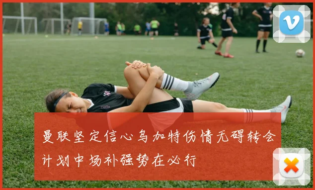 曼联坚定信心乌加特伤情无碍转会计划中场补强势在必行