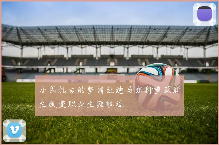小因扎吉的坚持让迪马尔科重获新生改变职业生涯轨迹