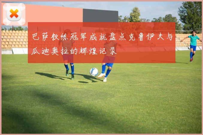 巴萨教练冠军成就盘点克鲁伊夫与瓜迪奥拉的辉煌记录