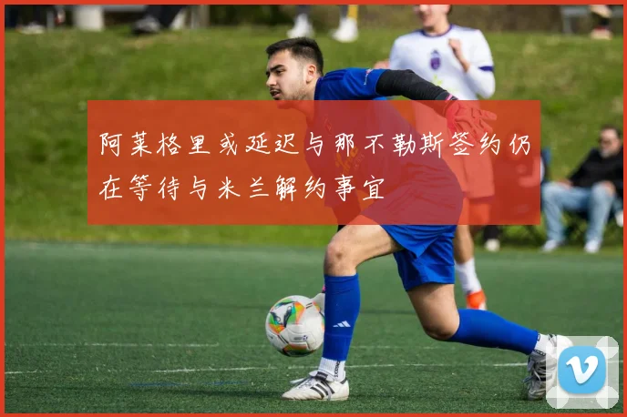 阿莱格里或延迟与那不勒斯签约仍在等待与米兰解约事宜