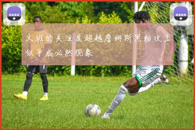 文班的关注度超越詹姆斯黑粉攻击似乎成必然现象