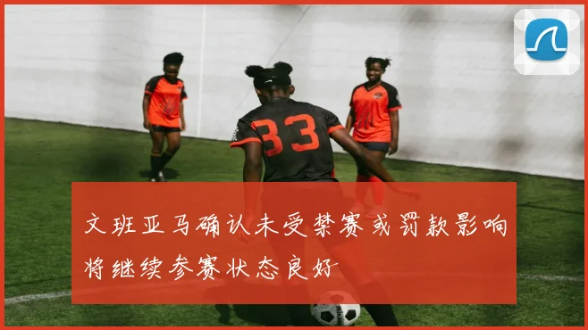 文班亚马确认未受禁赛或罚款影响将继续参赛状态良好