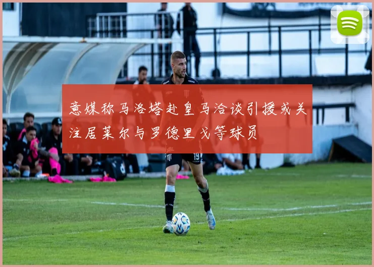 意媒称马洛塔赴皇马洽谈引援或关注居莱尔与罗德里戈等球员