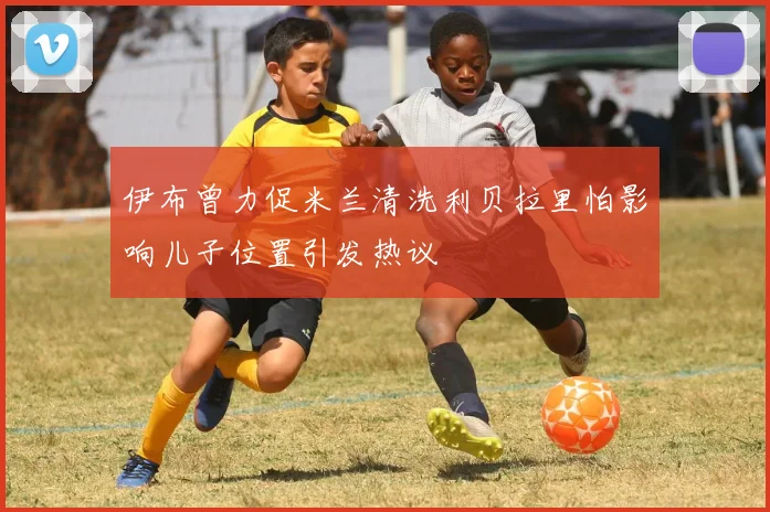 伊布曾力促米兰清洗利贝拉里怕影响儿子位置引发热议