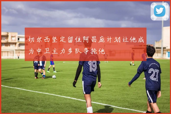 切尔西坚定留住阿昌庞计划让他成为中卫主力多队争抢他