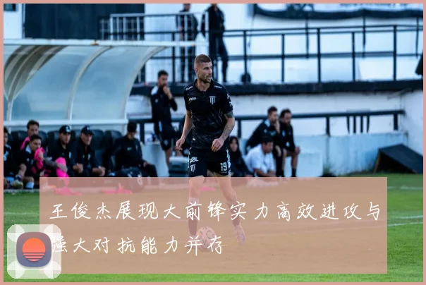 王俊杰展现大前锋实力高效进攻与强大对抗能力并存