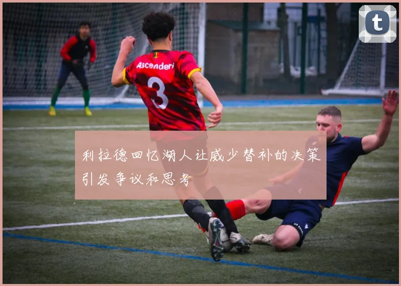 利拉德回忆湖人让威少替补的决策引发争议和思考
