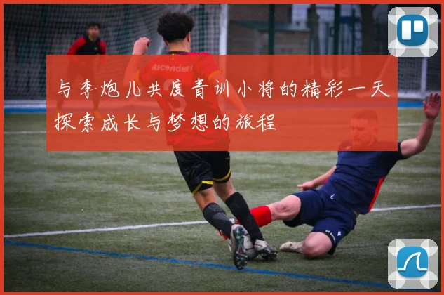 与李炮儿共度青训小将的精彩一天探索成长与梦想的旅程