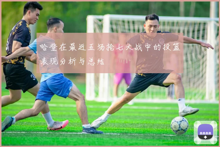 哈登在最近五场抢七大战中的投篮表现分析与总结