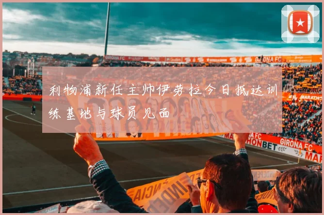 利物浦新任主帅伊劳拉今日抵达训练基地与球员见面