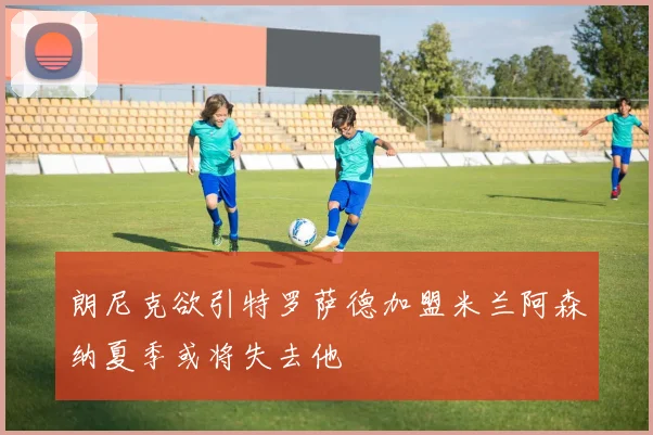 朗尼克欲引特罗萨德加盟米兰阿森纳夏季或将失去他