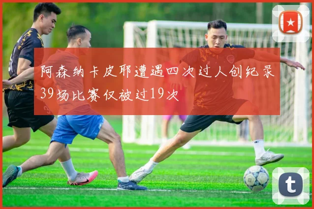 阿森纳卡皮耶遭遇四次过人创纪录39场比赛仅被过19次