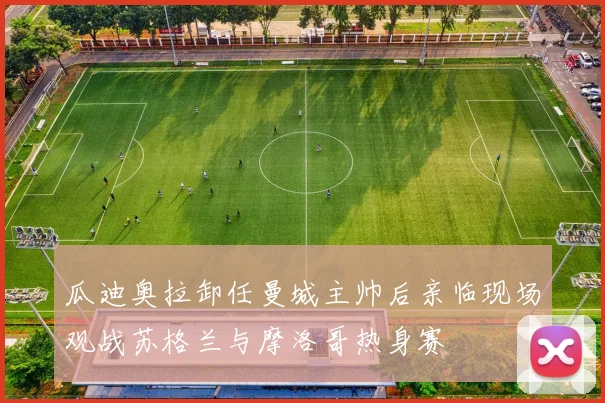 瓜迪奥拉卸任曼城主帅后亲临现场观战苏格兰与摩洛哥热身赛