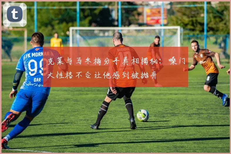 克莱与马冬梅分手真相揭秘：嗓门大性格不合让他感到被抛弃