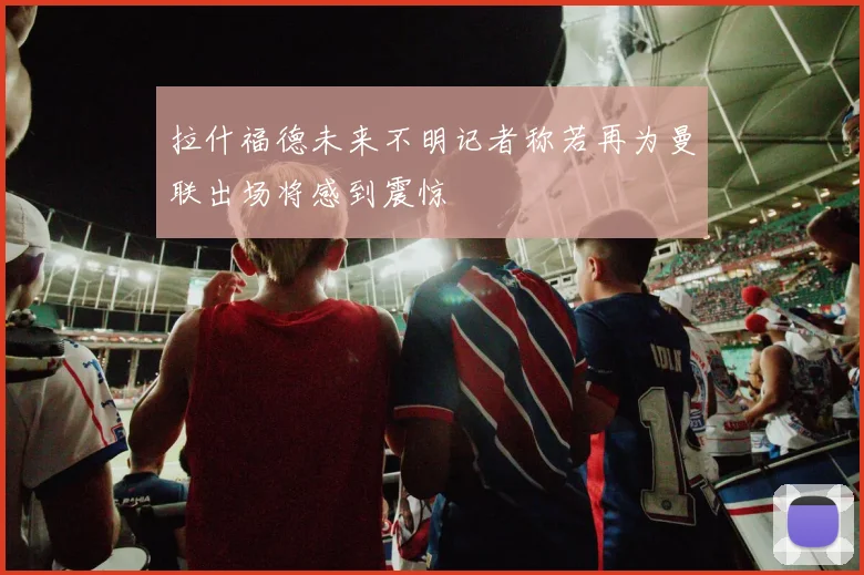 拉什福德未来不明记者称若再为曼联出场将感到震惊